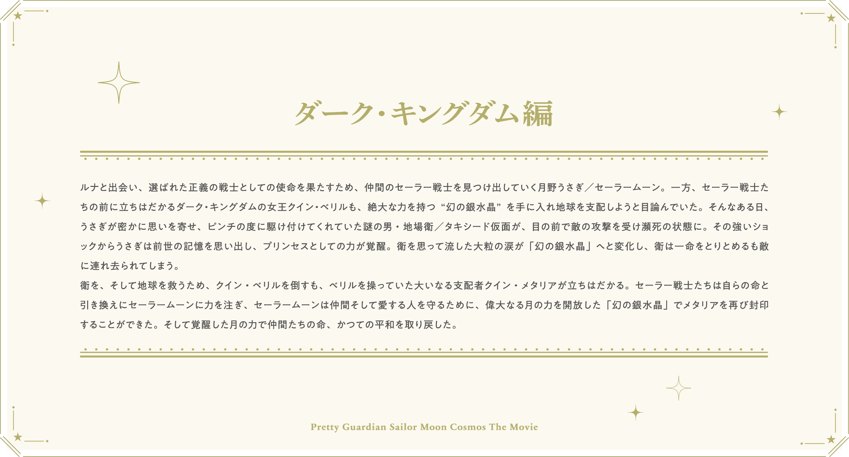 ルナと出会い、選ばれた正義の戦士としての使命を果たすため、仲間のセーラー戦士を見つけ出していく月野うさぎ／セーラームーン。一方、セーラー戦士たちの前に立ちはだかるダーク・キングダムの女王クイン・ベリルも、絶大な力を持つ“幻の銀水晶”を手に入れ地球を支配しようと目論んでいた。そんなある日、うさぎが密かに思いを寄せ、ピンチの度に駆け付けてくれていた謎の男・地場衛／タキシード仮面が、目の前で敵の攻撃を受け瀕死の状態に。その強いショックからうさぎは前世の記憶を思い出し、プリンセスとしての力が覚醒。衛を思って流した大粒の涙が「幻の銀水晶」へと変化し、衛は一命をとりとめるも敵に連れ去られてしまう。衛を、そして地球を救うため、クイン・ベリルを倒すも、ベリルを操っていた大いなる支配者クイン・メタリアが立ちはだかる。セーラー戦士たちは自らの命と引き換えにセーラームーンに力を注ぎ、セーラームーンは仲間そして愛する人を守るために、偉大なる月の力を開放した「幻の銀水晶」でメタリアを再び封印することができた。そして覚醒した月の力で仲間たちの命、かつての平和を取り戻した。