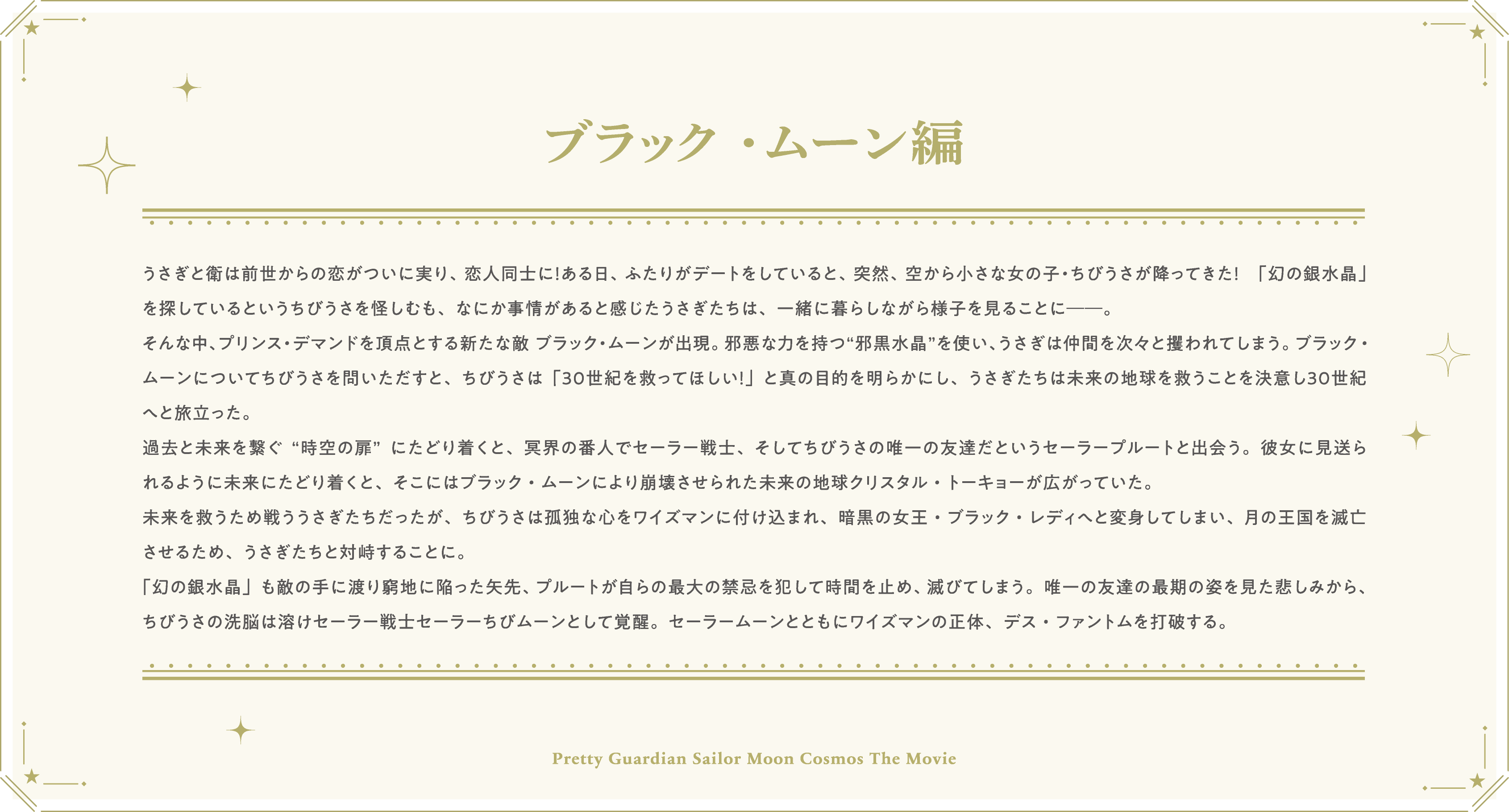 うさぎと衛は前世からの恋がついに実り、恋人同士に！ある日、ふたりがデートをしていると、突然、空から小さな女の子・ちびうさが降ってきた！　「幻の銀水晶」を探しているというちびうさを怪しむも、なにか事情があると感じたうさぎたちは、一緒に暮らしながら様子を見ることに──。そんな中、プリンス・デマンドを頂点とする新たな敵 ブラック・ムーンが出現。邪悪な力を持つ“邪黒水晶”を使い、うさぎは仲間を次々と攫われてしまう。ブラック・ムーンについてちびうさを問いただすと、ちびうさは「３０世紀を救ってほしい！」と真の目的を明らかにし、うさぎたちは未来の地球を救うことを決意し３０世紀へと旅立った。過去と未来を繋ぐ“時空の扉”にたどり着くと、冥界の番人でセーラー戦士、そしてちびうさの唯一の友達だというセーラープルートと出会う。彼女に見送られるように未来にたどり着くと、そこにはブラック・ムーンにより崩壊させられた未来の地球クリスタル・トーキョーが広がっていた。未来を救うため戦ううさぎたちだったが、ちびうさは孤独な心をワイズマンに付け込まれ、暗黒の女王・ブラック・レディへと変身してしまい、月の王国を滅亡させるため、うさぎたちと対峙することに。「幻の銀水晶」も敵の手に渡り窮地に陥った矢先、プルートが自らの最大の禁忌を犯して時間を止め、滅びてしまう。唯一の友達の最期の姿を見た悲しみから、ちびうさの洗脳は溶けセーラー戦士セーラーちびムーンとして覚醒。セーラームーンとともにワイズマンの正体、デス・ファントムを打破する。