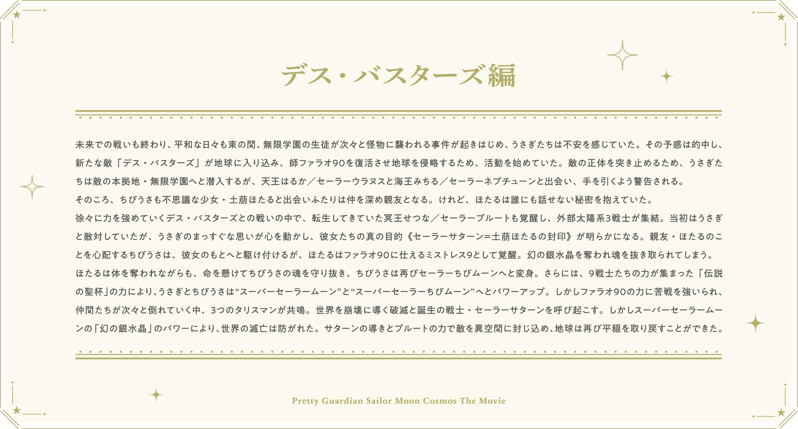 未来での戦いも終わり、平和な日々も束の間、無限学園の生徒が次々と怪物に襲われる事件が起きはじめ、うさぎたちは不安を感じていた。その予感は的中し、新たな敵「デス・バスターズ」が地球に入り込み、師ファラオ９０を復活させ地球を侵略するため、活動を始めていた。敵の正体を突き止めるため、うさぎたちは敵の本拠地・無限学園へと潜入するが、天王はるか／セーラーウラヌスと海王みちる／セーラーネプチューンと出会い、手を引くよう警告される。そのころ、ちびうさも不思議な少女・土萠ほたると出会いふたりは仲を深め親友となる。けれど、ほたるは誰にも話せない秘密を抱えていた。徐々に力を強めていくデス・バスターズとの戦いの中で、転生してきていた冥王せつな／セーラープルートも覚醒し、外部太陽系３戦士が集結。当初はうさぎと敵対していたが、うさぎのまっすぐな思いが心を動かし、彼女たちの真の目的《セーラーサターン＝土萠ほたるの封印》が明らかになる。親友・ほたるのことを心配するちびうさは、彼女のもとへと駆け付けるが、ほたるはファラオ９０に仕えるミストレス９として覚醒。幻の銀水晶を奪われ魂を抜き取られてしまう。ほたるは体を奪われながらも、命を懸けてちびうさの魂を守り抜き、ちびうさは再びセーラーちびムーンへと変身。さらには、９戦士たちの力が集まった「伝説の聖杯」の力により、うさぎとちびうさは“スーパーセーラームーン”と“スーパーセーラーちびムーン”へとパワーアップ。しかしファラオ９０の力に苦戦を強いられ、仲間たちが次々と倒れていく中、３つのタリスマンが共鳴。世界を崩壊に導く破滅と誕生の戦士・セーラーサターンを呼び起こす。しかしスーパーセーラームーンの「幻の銀水晶」のパワーにより、世界の滅亡は防がれた。サターンの導きとプルートの力で敵を異空間に封じ込め、地球は再び平穏を取り戻すことができた。