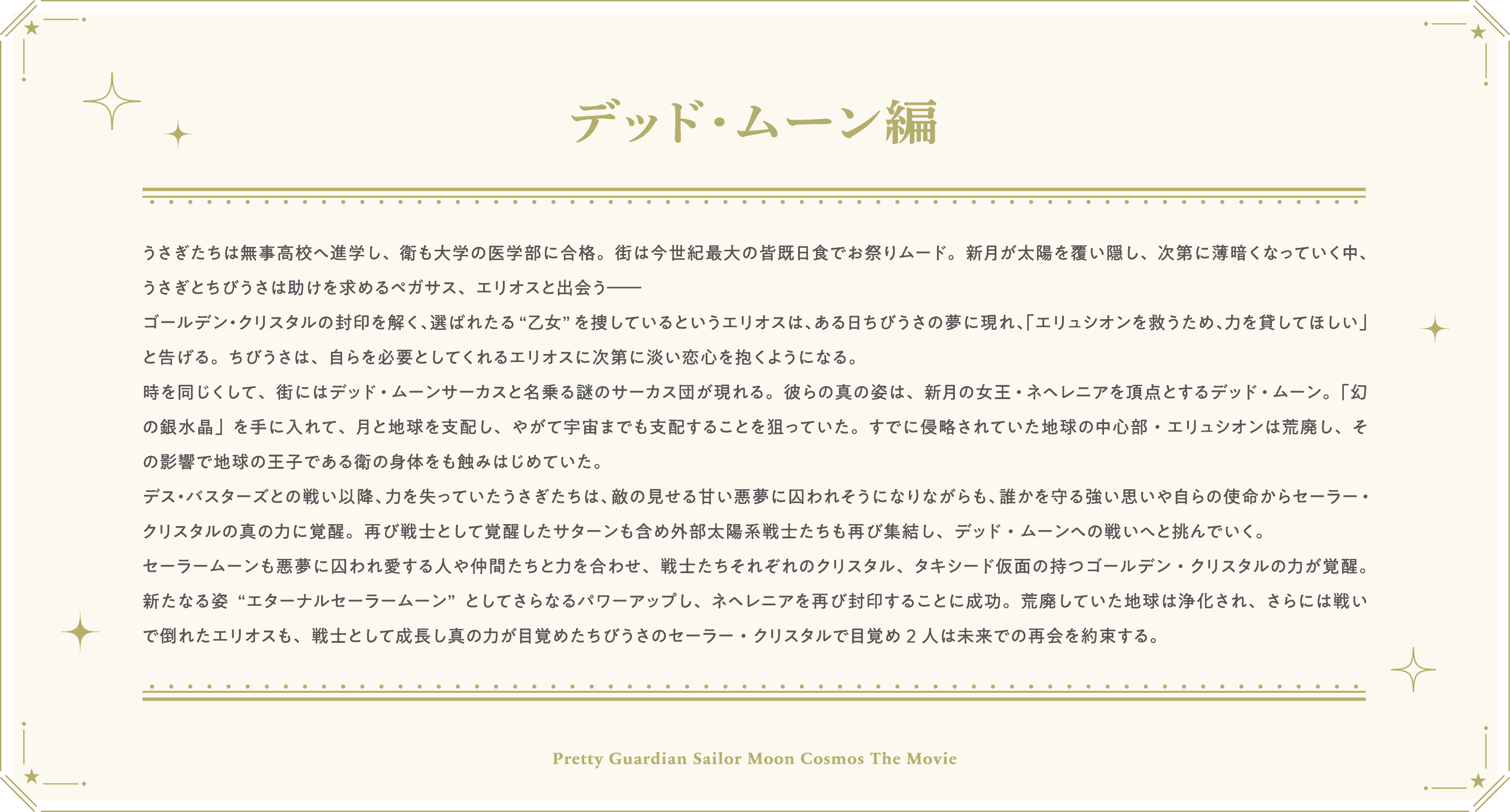 うさぎたちは無事高校へ進学し、衛も大学の医学部に合格。街は今世紀最大の皆既日食でお祭りムード。新月が太陽を覆い隠し、次第に薄暗くなっていく中、うさぎとちびうさは助けを求めるペガサス、エリオスと出会う――ゴールデン・クリスタルの封印を解く、選ばれたる“乙女”を捜しているというエリオスは、ある日ちびうさの夢に現れ、「エリュシオンを救うため、力を貸してほしい」と告げる。ちびうさは、自らを必要としてくれるエリオスに次第に淡い恋心を抱くようになる。時を同じくして、街にはデッド・ムーンサーカスと名乗る謎のサーカス団が現れる。彼らの真の姿は、新月の女王・ネヘレニアを頂点とするデッド・ムーン。「幻の銀水晶」を手に入れて、月と地球を支配し、やがて宇宙までも支配することを狙っていた。すでに侵略されていた地球の中心部・エリュシオンは荒廃し、その影響で地球の王子である衛の身体をも蝕みはじめていた。デス・バスターズとの戦い以降、力を失っていたうさぎたちは、敵の見せる甘い悪夢に囚われそうになりながらも、誰かを守る強い思いや自らの使命からセーラー・クリスタルの真の力に覚醒。再び戦士として覚醒したサターンも含め外部太陽系戦士たちも再び集結し、デッド・ムーンへの戦いへと挑んでいく。セーラームーンも悪夢に囚われ愛する人や仲間たちと力を合わせ、戦士たちそれぞれのクリスタル、タキシード仮面の持つゴールデン・クリスタルの力が覚醒。新たなる姿“エターナルセーラームーン”としてさらなるパワーアップし、ネヘレニアを再び封印することに成功。荒廃していた地球は浄化され、さらには戦いで倒れたエリオスも、戦士として成長し真の力が目覚めたちびうさのセーラー・クリスタルで目覚め2人は未来での再会を約束する。